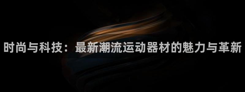 好博体育官网下载平台注册要钱吗安全吗：时尚与科技：最